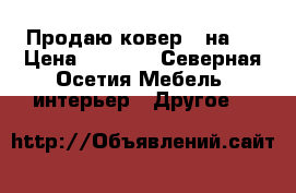Продаю ковер 4 на 5 › Цена ­ 6 000 - Северная Осетия Мебель, интерьер » Другое   